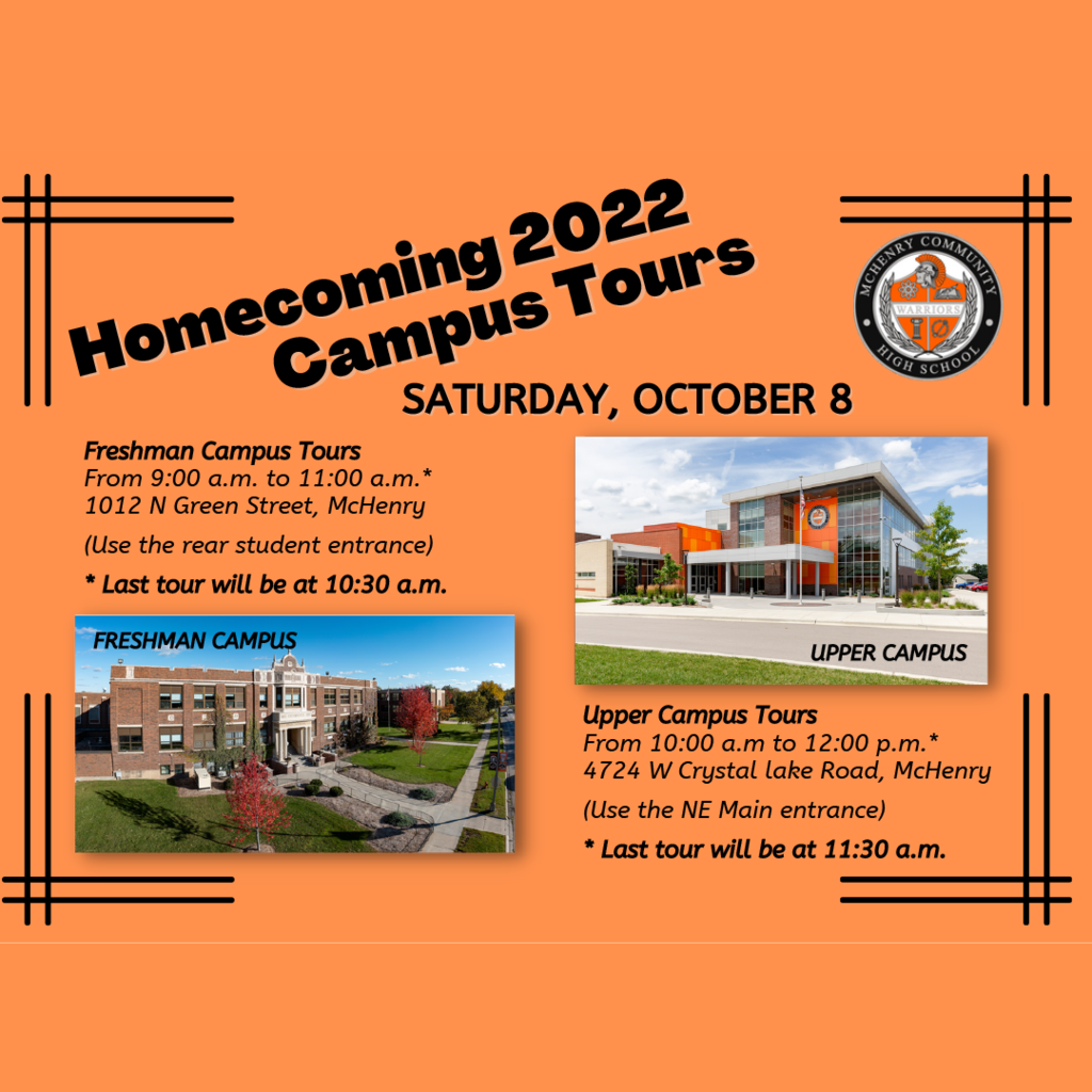Homecoming 2022 Campus Tours Saturday, October 8, Freshman Campus Tours 9 a.m. to 11 a.m. 1012 N Green Street, McHenry. Use the rear student entrance. Last tour will be at 10:30 a.m. Upper Campus Tours 10 a.m.-12:00 p.m 4724 W Crystal Lake Road, McHenry  (Use the NE Main entrance) Last tour will be at 11:30 a.m.