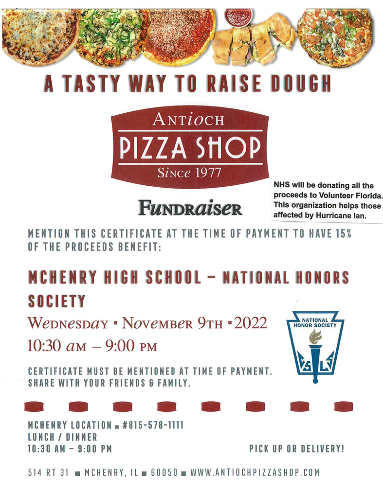A tasty way to raise dough Antioch Pizza Shop since 1977. Fundraiser. NHS will be donating all the proceeds to Volunteer Florida. Th organization helps those affected by Hurricane Ian. Mention this certificate at the time of payment to have 15% of the proceeds benefit McHenry High School-NHS Wednesday, November 19 10:30 a.m.- 9p.m. Certificate must be mentioned at the time of payment. Share with friends and family. McHenry Location #815-578-1111 Lunch/Dinner 10:30 a.m. - 9 p.m. 514 Rt. 31 McHenry, IL 60050 antiochpizzashop.com