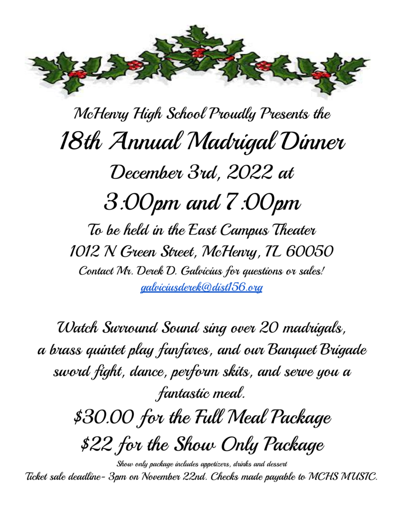 McHenry High School Proudly presents the 18th annual madrigal dinner December 3,  2022 at 3p.m.-7p.m.  to be held in the east campus theater 1012  N. Green Street McHenry, IL 60050. Contact Mr. Derek D. Galvicius for questions or sales!  galviciusderek@dist156.org Watch Surround Sound Sing over 20 madrigals and a brass quintet play fanfares and our Banquet Brigade sword fight, dance, perform, skits, and serve you a fantastic meal! $30.00 for the full meal package, $22 for the show only package. Show only package includes appetizers, drinks, and desserts. Ticket sale deadline 3p.m. on November 22. Checks made payable to MCHS Music