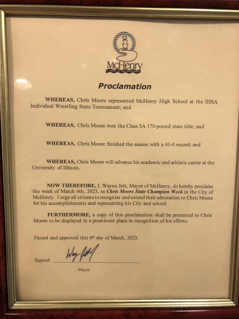 McHenry Proclamation Whereas, Chris Moore represented McHenry High School at the IHSA Individual Wrestling State Tournament and where as Chris Moore won the Class 3A-10 pound state title, and Whearas, Chris Moore finished the season with a 43-0 recor: and wheras, Chris Moore will advance his academic and athletic career at the University of Illinois, Now therefore I Wayne Jett, Mayor of Mchenry, do herby proclaim the week of March 6, 2023 as Chris Moore State Champion Week in the City of McHenry. I urge all citizens to recognize and extend their admiration to Chris Moore for his accomplishments and representing his City and school. Furthermore, a copy of this proclamation shall be presented to Chris Moore to be displayed in a prominent place in recognition of his efforts. Passed and approved this 6th day of March 2023. Signed by the Mayor: Wayne Jett. 