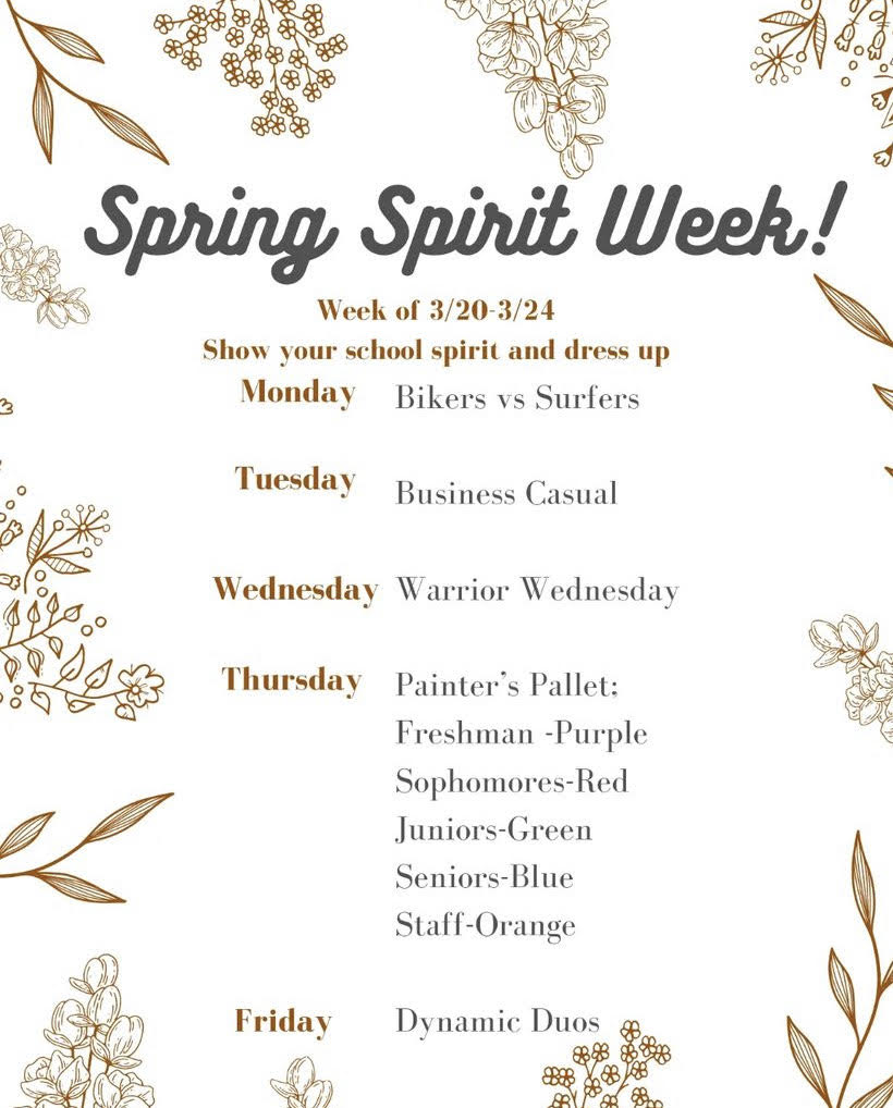 Spring Spirit Week! Week of 3/20-3/24 Show your school spirit and dress up. Monday- Bikers vs. surfers, Tuesday business casual, Wednesday: Warrior Wednesday, Thursday Painter's Pallet Freshman- purple, sophomores-red, juniors-green, seniors-blue staff-orange, Friday-dynamic duos