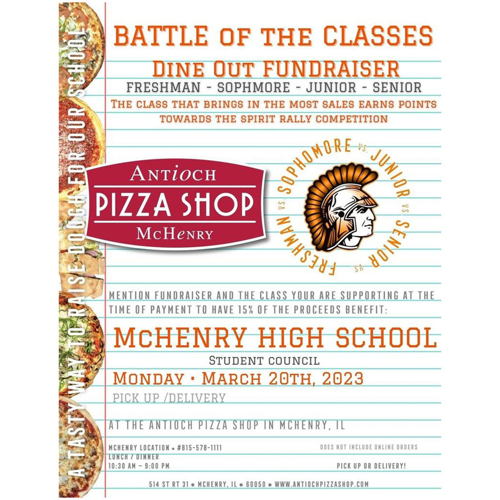 Battle of the Classes Dine out Fundraiser Freshman Sophomore Junior Senior. The class that brings i e most sales earns points towards the spirit rally competition!  Antioch Pizza Shop McHenry. A tasty way to raise dough for our school. Mention fundraiser and the class you are supporting at the time of payment to have 15% of the proceeds benefit McHenry High School student council. Monday, March 20, 2023 Pick/up Delivery At the Antioch Pizza Shop in McHenry IL. McHenry location 815-578-1111 Lunch/Dinner 10:30 a.m.-9:00 p.m. Does not include online orders. Pick up or delivery. 514 ST Rt 31, McHenry, IL 60050 antiochpizzashop.com